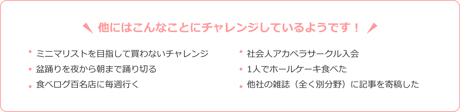 他にはこんなことにチャレンジしているようです！ ミニマリストを目指して買わないチャレンジ 社会人アカペラサークル入会 盆踊りを夜から朝まで踊り切る 1人でホールケーキ食べた 食べログ百名店に毎週行く 他社の雑誌（全く別分野）に記事を寄稿した
